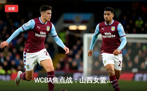 WCBA焦点战：山西女篮主场力克四川女篮 武桐桐关键三分锁定胜局