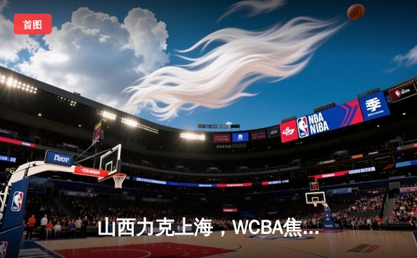 山西力克上海，WCBA焦点战精彩纷呈，韩旭与张芷婷内线对决成亮点