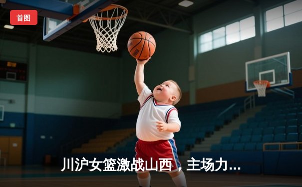 川沪女篮激战山西，主场力克强敌迎连胜