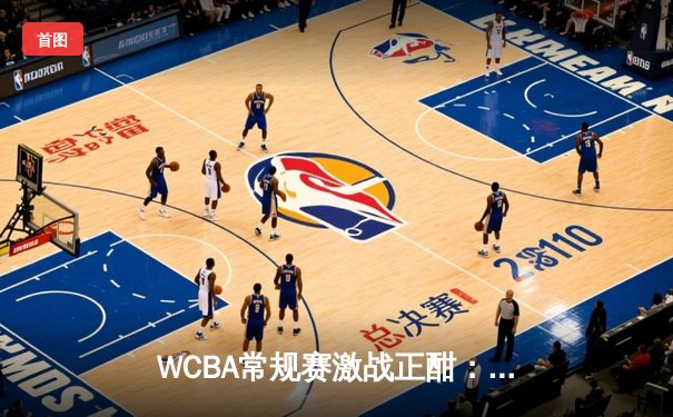 WCBA常规赛激战正酣：山西女篮力克四川，拿下关键卡位战