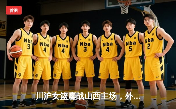 川沪女篮鏖战山西主场，外援对决引爆进攻盛宴