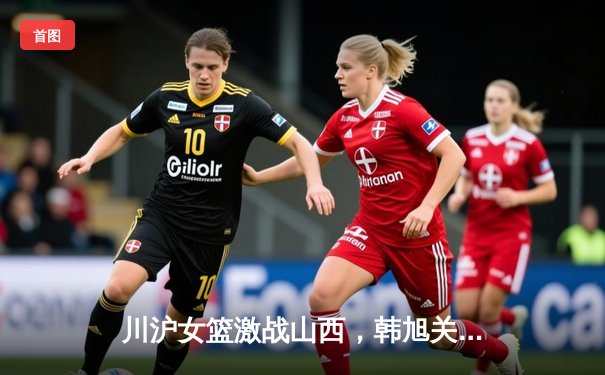 川沪女篮激战山西，韩旭关键篮板锁定胜局