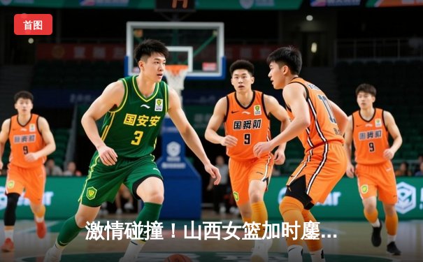 激情碰撞！山西女篮加时鏖战力克四川 武桐桐关键三分锁定胜局