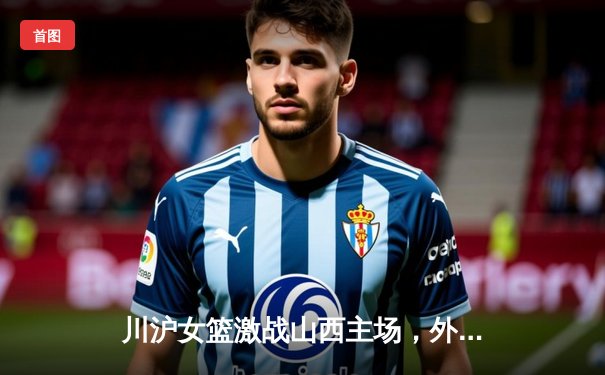 川沪女篮激战山西主场，外援对决引爆进攻盛宴