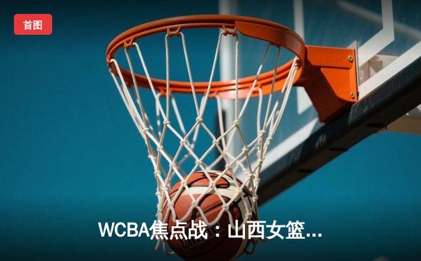 WCBA焦点战：山西女篮主场险胜四川，韩旭空砍25分难救主