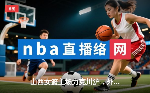 山西女篮主场力克川沪，外援爆发助球队豪取三连胜