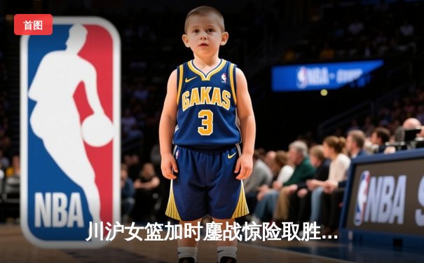 川沪女篮加时鏖战惊险取胜 山西主场三分雨难阻连败