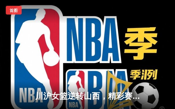 川沪女篮逆转山西，精彩赛事落幕，球迷免费观赛热情高涨
