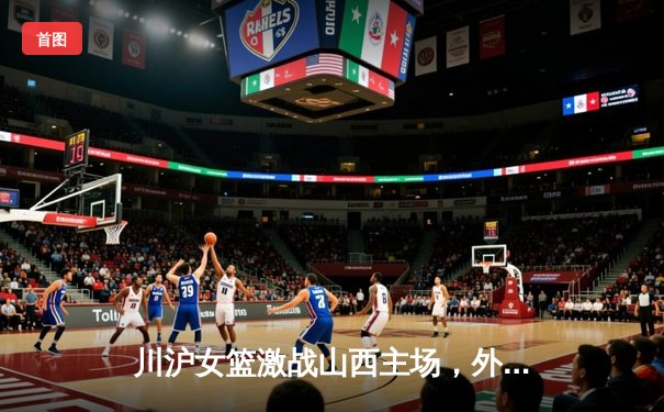 川沪女篮激战山西主场，外援对轰引爆常规赛焦点战