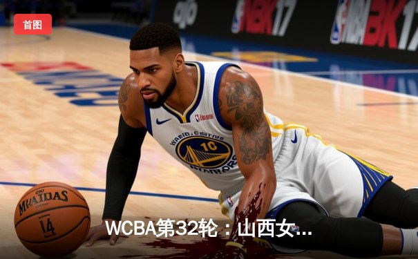 WCBA第32轮：山西女篮险胜四川 上海女篮轻取浙江