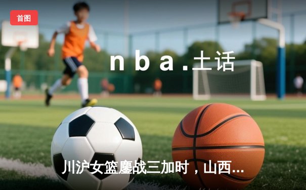 川沪女篮鏖战三加时，山西主场惊现157分进攻盛宴