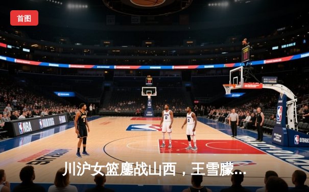 川沪女篮鏖战山西，王雪朦关键三分锁定胜局
