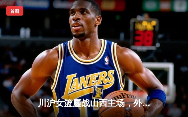 川沪女篮鏖战山西主场，外援对轰引爆WCBA焦点战