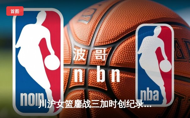 川沪女篮鏖战三加时创纪录 山西主场惊险逆转取胜