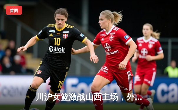 川沪女篮激战山西主场，外援对轰成焦点，山西末节逆转险胜