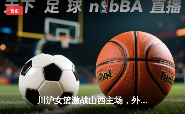 川沪女篮激战山西主场，外援对轰成焦点，山西末节逆转险胜