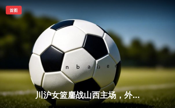 川沪女篮鏖战山西主场，外援对决引爆进攻盛宴