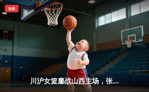 川沪女篮鏖战山西主场，张懿独砍28分率队逆转取胜